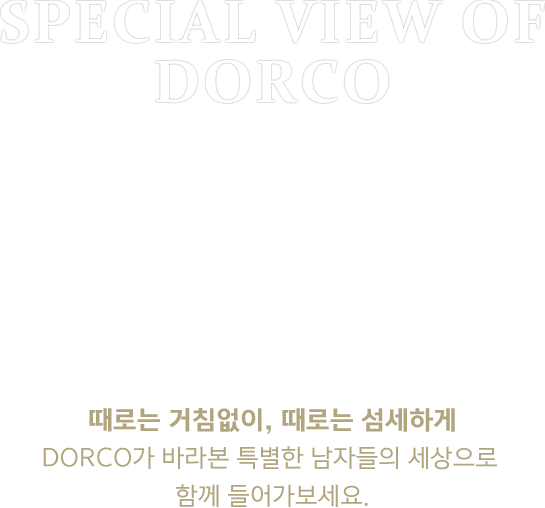 SPECIAL VIEW OF DORCO 때로는 거침없이, 때로는 섬세하게 DORCO가 바라본 특별한 남자들의 세상으로 함께 들어가보세요.
